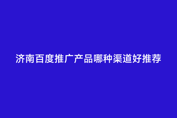 济南百度推广产品哪种渠道好推荐