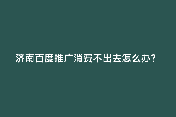 济南百度推广消费不出去怎么办？