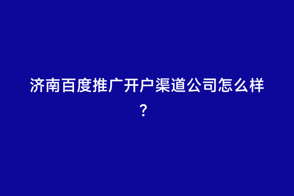 济南百度推广开户渠道公司怎么样？