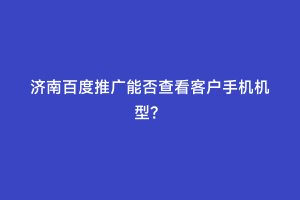 济南百度推广能否查看客户手机机型？