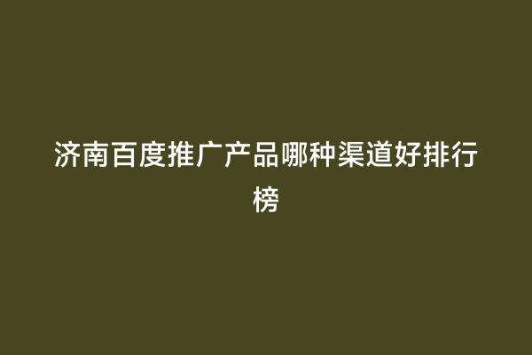济南百度推广产品哪种渠道好排行榜