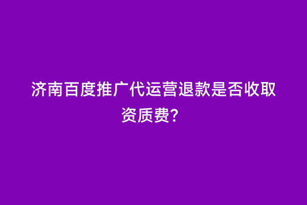 济南百度推广代运营退款是否收取资质费？