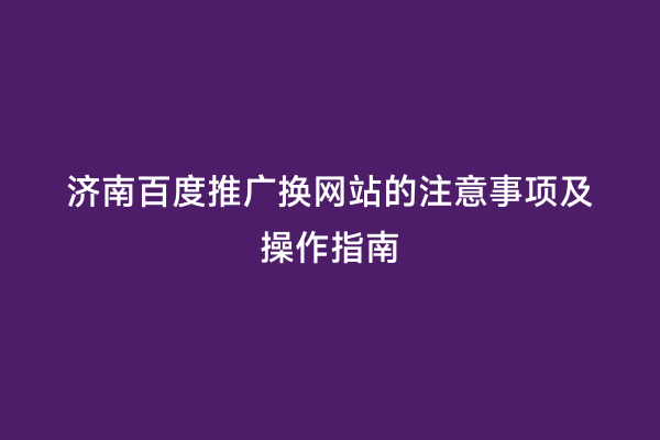 济南百度推广换网站的注意事项及操作指南