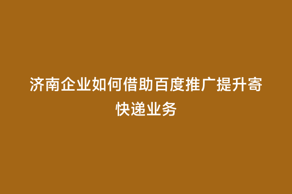 济南企业如何借助百度推广提升寄快递业务