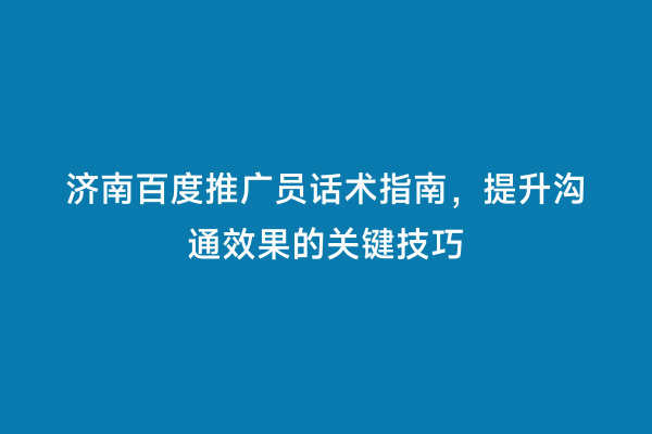 济南百度推广员话术指南，提升沟通效果的关键技巧