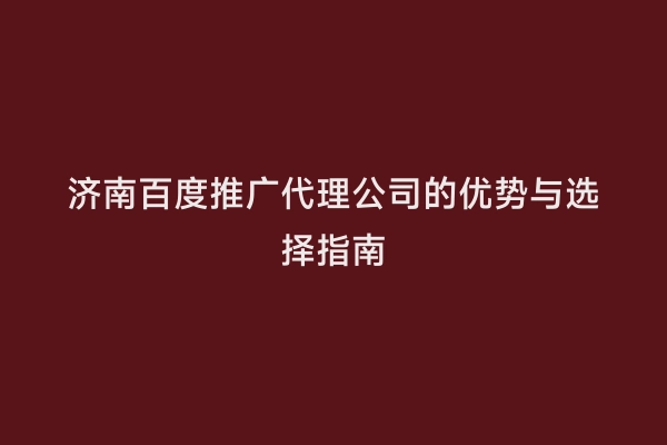 济南百度推广代理公司的优势与选择指南