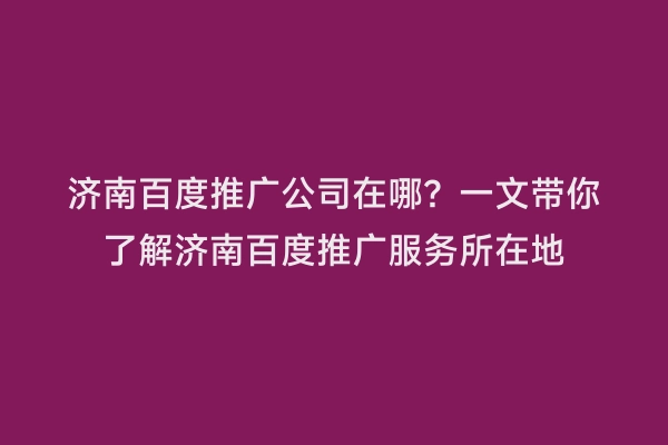 济南百度推广公司在哪？一文带你了解济南百度推广服务所在地