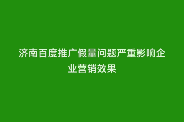 济南百度推广假量问题严重影响企业营销效果