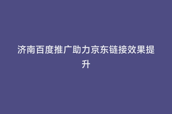 济南百度推广助力京东链接效果提升
