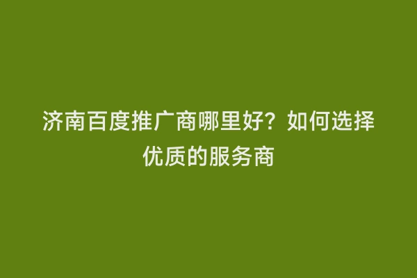 济南百度推广商哪里好？如何选择优质的服务商