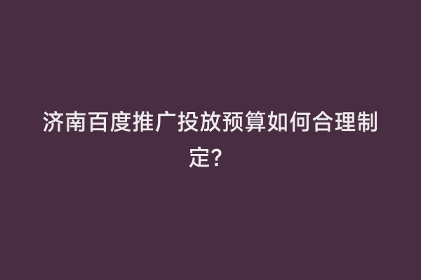 济南百度推广投放预算如何合理制定？