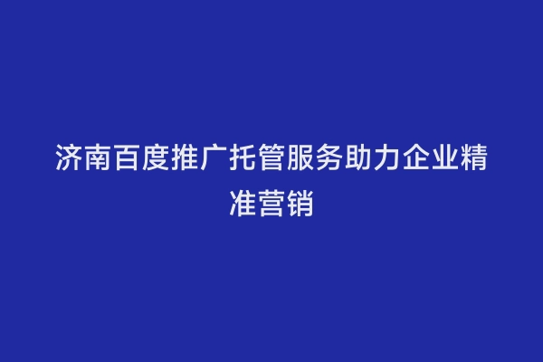 济南百度推广托管服务助力企业精准营销