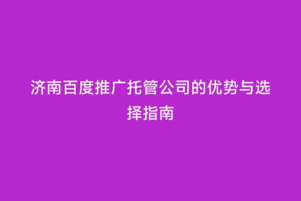 济南百度推广托管公司的优势与选择指南
