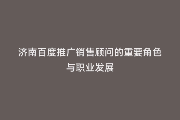 济南百度推广销售顾问的重要角色与职业发展