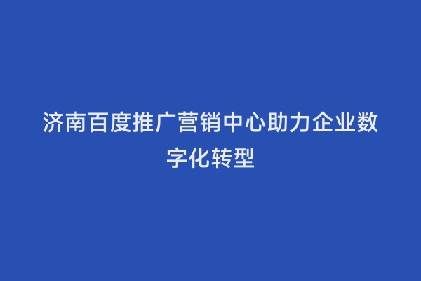 济南百度推广营销中心助力企业数字化转型