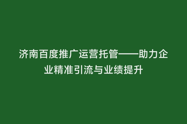 济南百度推广运营托管——助力企业精准引流与业绩提升