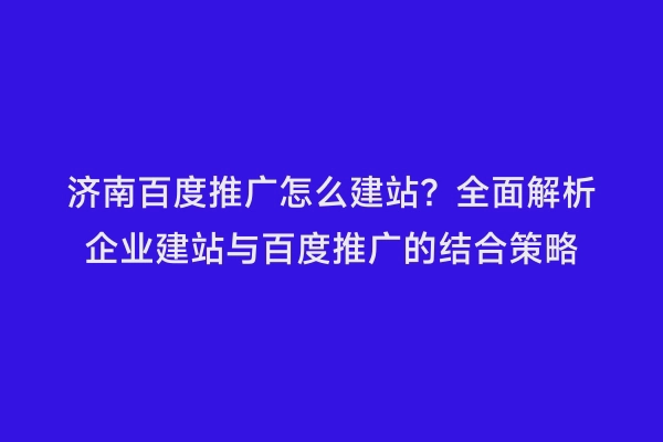 济南百度推广怎么建站？全面解析企业建站与百度推广的结合策略