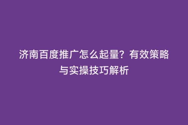 济南百度推广怎么起量？有效策略与实操技巧解析