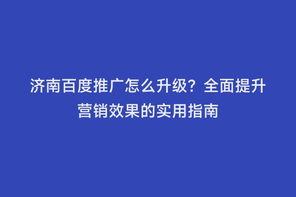 济南百度推广怎么升级？全面提升营销效果的实用指南