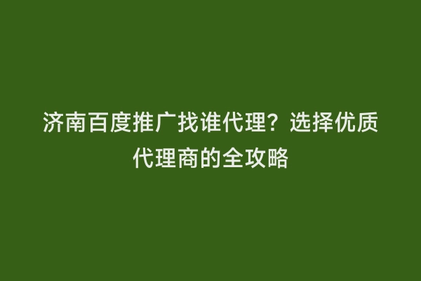 济南百度推广找谁代理？选择优质代理商的全攻略