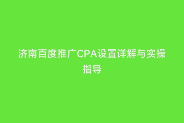 济南百度推广CPA设置详解与实操指导