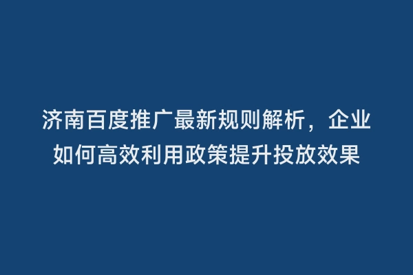 济南百度推广最新规则解析，企业如何高效利用政策提升投放效果