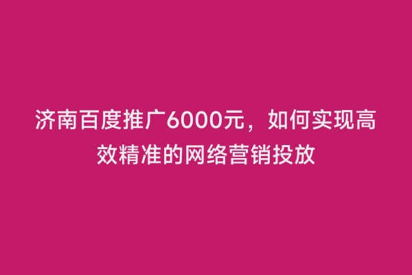 济南百度推广6000元，如何实现高效精准的网络营销投放