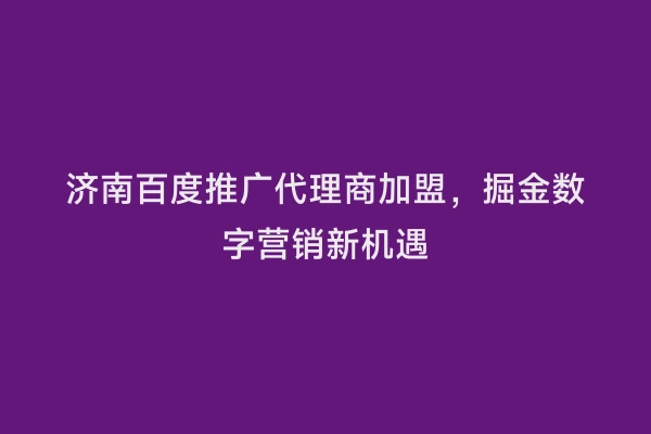 济南百度推广代理商加盟，掘金数字营销新机遇