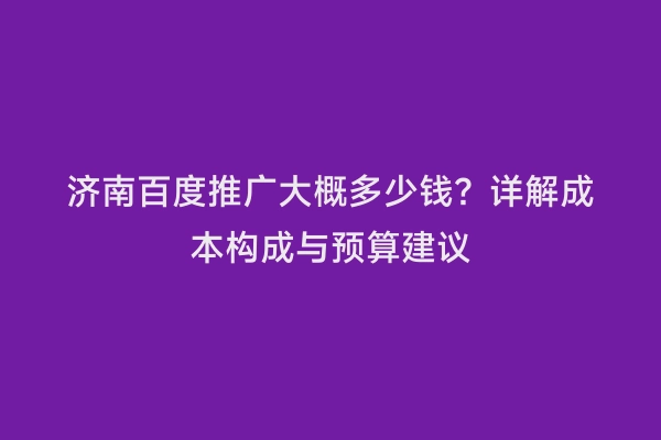 济南百度推广大概多少钱？详解成本构成与预算建议