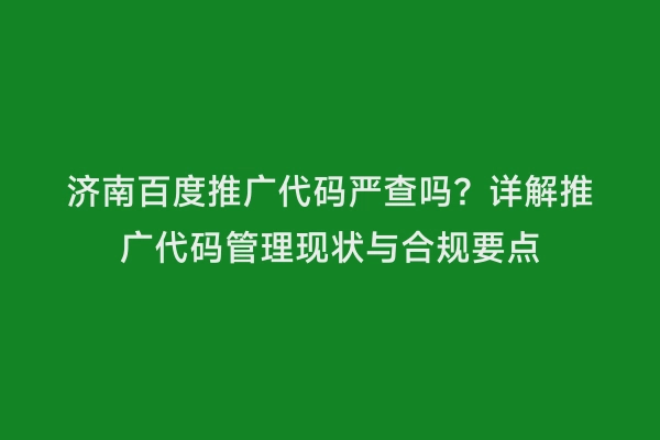 济南百度推广代码严查吗？详解推广代码管理现状与合规要点