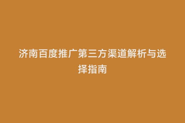 济南百度推广第三方渠道解析与选择指南