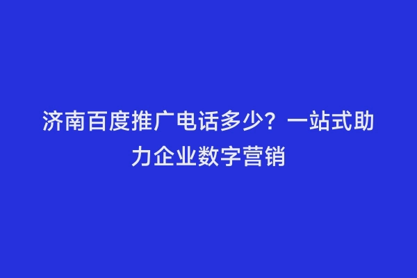 济南百度推广电话多少？一站式助力企业数字营销