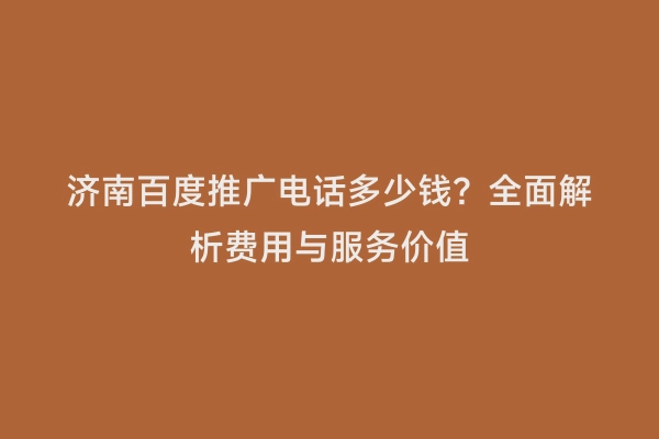 济南百度推广电话多少钱？全面解析费用与服务价值
