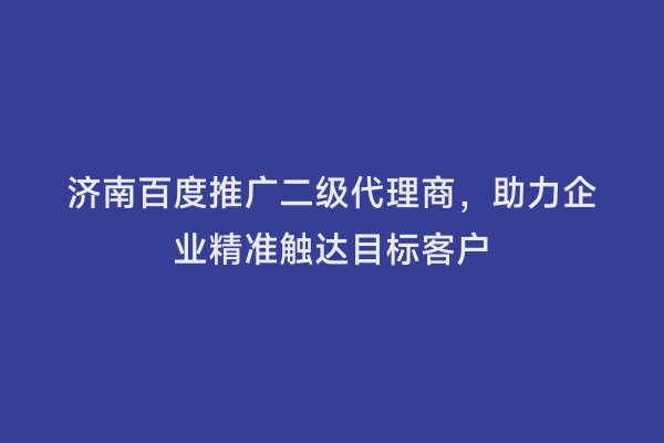 济南百度推广二级代理商，助力企业精准触达目标客户