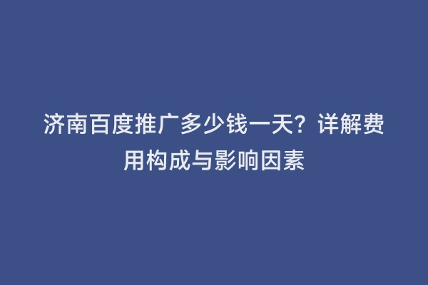 济南百度推广多少钱一天？详解费用构成与影响因素