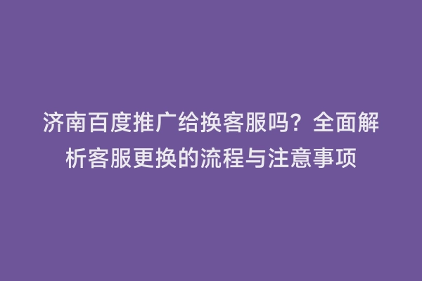 济南百度推广给换客服吗？全面解析客服更换的流程与注意事项