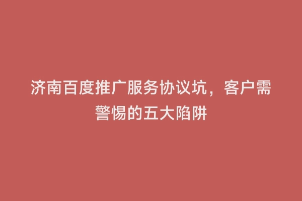 济南百度推广服务协议坑，客户需警惕的五大陷阱