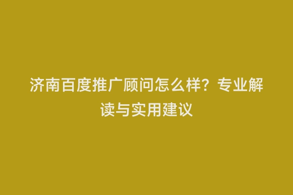 济南百度推广顾问怎么样？专业解读与实用建议
