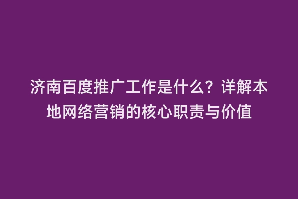 济南百度推广工作是什么？详解本地网络营销的核心职责与价值