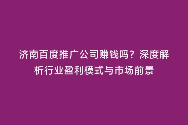 济南百度推广公司赚钱吗？深度解析行业盈利模式与市场前景