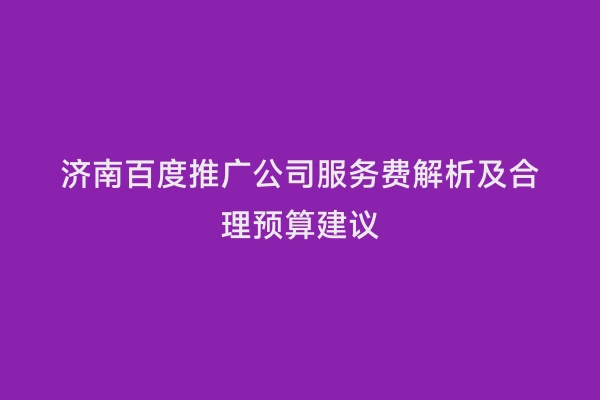 济南百度推广公司服务费解析及合理预算建议