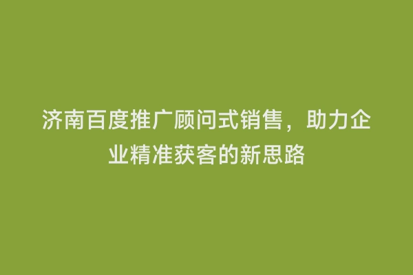 济南百度推广顾问式销售，助力企业精准获客的新思路