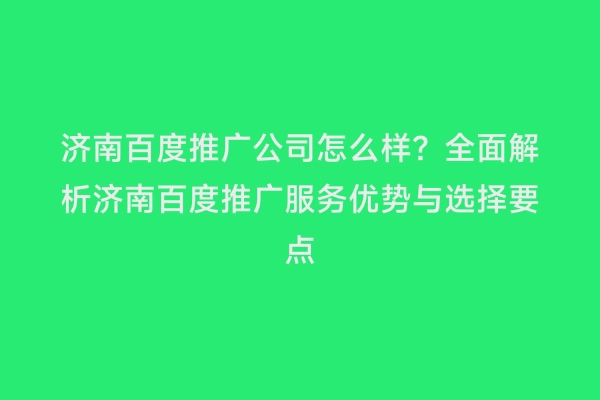 济南百度推广公司怎么样？全面解析济南百度推广服务优势与选择要点
