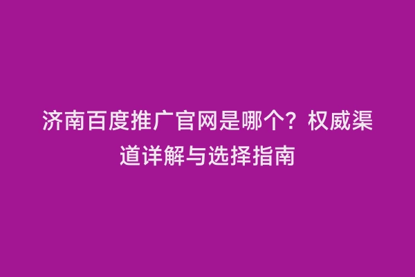 济南百度推广官网是哪个？权威渠道详解与选择指南