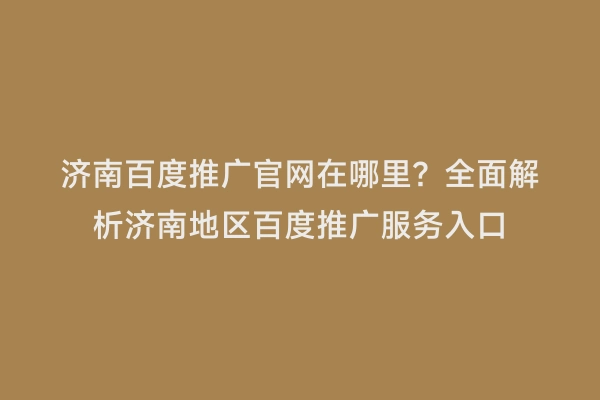 济南百度推广官网在哪里？全面解析济南地区百度推广服务入口