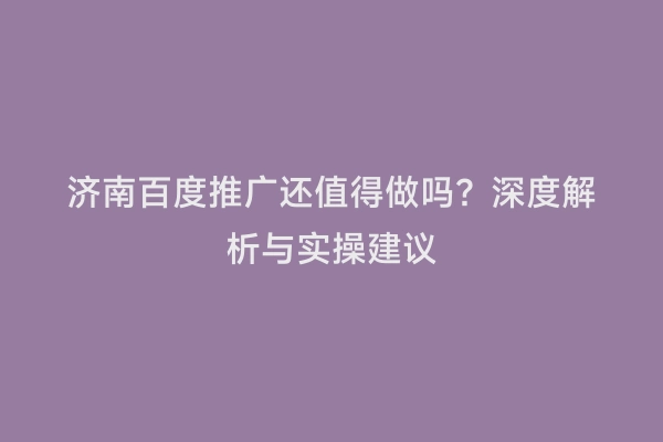 济南百度推广还值得做吗？深度解析与实操建议