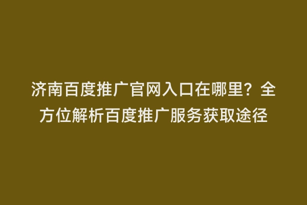 济南百度推广官网入口在哪里？全方位解析百度推广服务获取途径